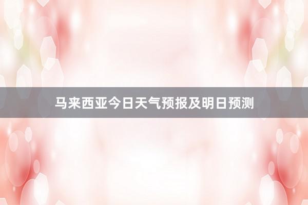 马来西亚今日天气预报及明日预测