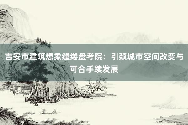 吉安市建筑想象缱绻盘考院：引颈城市空间改变与可合手续发展